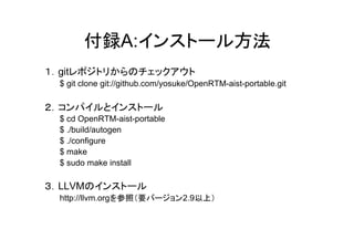 付録A:インストール方法
１．gitレポジトリからのチェックアウト
 $ git clone git://github.com/yosuke/OpenRTM-aist-portable.git

２．コンパイルとインストール
 $ cd OpenRTM-aist-portable
 $ ./build/autogen
 $ ./configure
 $ make
 $ sudo make install

３．LLVMのインストール
 http://llvm.orgを参照（要バージョン2.9以上）
 