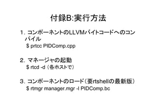 付録B:実行方法
１．コンポーネントのLLVMバイトコードへのコン
 パイル
 $ prtcc PIDComp.cpp

２．マネージャの起動
 $ rtcd -d （各ホストで）

３．コンポーネントのロード（要rtshellの最新版）
 $ rtmgr manager.mgr -l PIDComp.bc
 