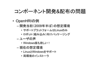 コンポーネント開発&配布の問題
• OpenHRIの例
 – 開発当初（2009年半ば）の想定環境
   • サポートプラットフォームはLinuxのみ
   • ロボット（組み込み）向けパッケージング
 – ユーザの声
   • Windows版も欲しい！
 – 現在の想定環境
   • LinuxとWindowsをサポート
   • 両環境のインストーラ
 