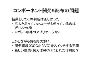 コンポーネント開発&配布の問題
結果としてこの判断は正しかった：
• 玄人と思っていたユーザも使っているのは
  Windows版
• ロボット以外のアプリケーション

しかしながら負担も大きい：
• 開発環境（GCCからVC）をスイッチする手間
• 新しい環境（例えばARM）にどれだけ対応？
 