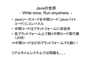 Javaの世界
   - Write once. Run anywhere. -
• Javaソースコードを中間コード（Javaバイト
  コード）にコンパイル
• 中間コードはプラットフォームに非依存
• 各プラットフォーム上で動く中間コード実行器
  （JVM）
⇒中間コードはどのプラットフォームでも動く！

リアルタイムシステムでは問題も、、、
 