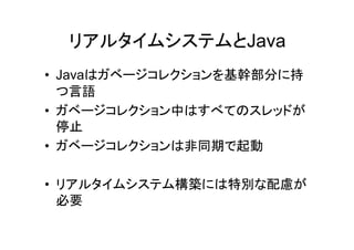 リアルタイムシステムとJava
• Javaはガベージコレクションを基幹部分に持
  つ言語
• ガベージコレクション中はすべてのスレッドが
  停止
• ガベージコレクションは非同期で起動

• リアルタイムシステム構築には特別な配慮が
  必要
 