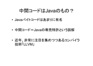 中間コードはJavaのもの？
• Javaバイトコードはあまりに有名

• 中間コード＝Javaの専売特許という誤解

• 近年、非常に注目を集めつつあるコンパイラ
  技術「LLVM」
 