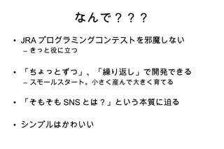 なんで？？？ JRA プログラミングコンテストを邪魔しない きっと役に立つ 「ちょっとずつ」、「繰り返し」で開発できる スモールスタート。小さく産んで大きく育てる 「そもそも SNS とは？」という本質に迫る シンプルはかわいい 