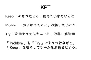 KPT Keep：よかったこと、続けていきたいこと Problem：気になったこと、改善したいこと Try：次回やってみたいこと、改善・解決案 「Problem」を「Try」でやっつけながら、 「Keep」を増やしてチームを成長させよう。 