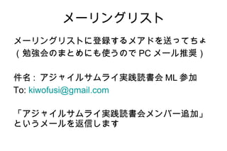 メーリングリスト メーリングリストに登録するメアドを送ってちょ （勉強会のまとめにも使うので PC メール推奨） 件名 :  アジャイルサムライ実践読書会 ML 参加 To:  [email_address] 「アジャイルサムライ実践読書会メンバー追加」 というメールを返信します 