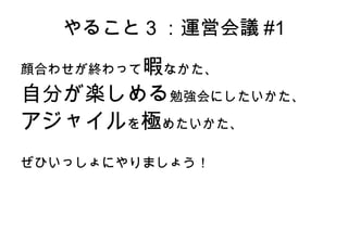 やること3：運営会議#1 顔合わせが終わって 暇 なかた、 自分が楽しめる 勉強会にしたいかた、 アジャイル を 極 めたいかた、 ぜひいっしょにやりましょう！ 