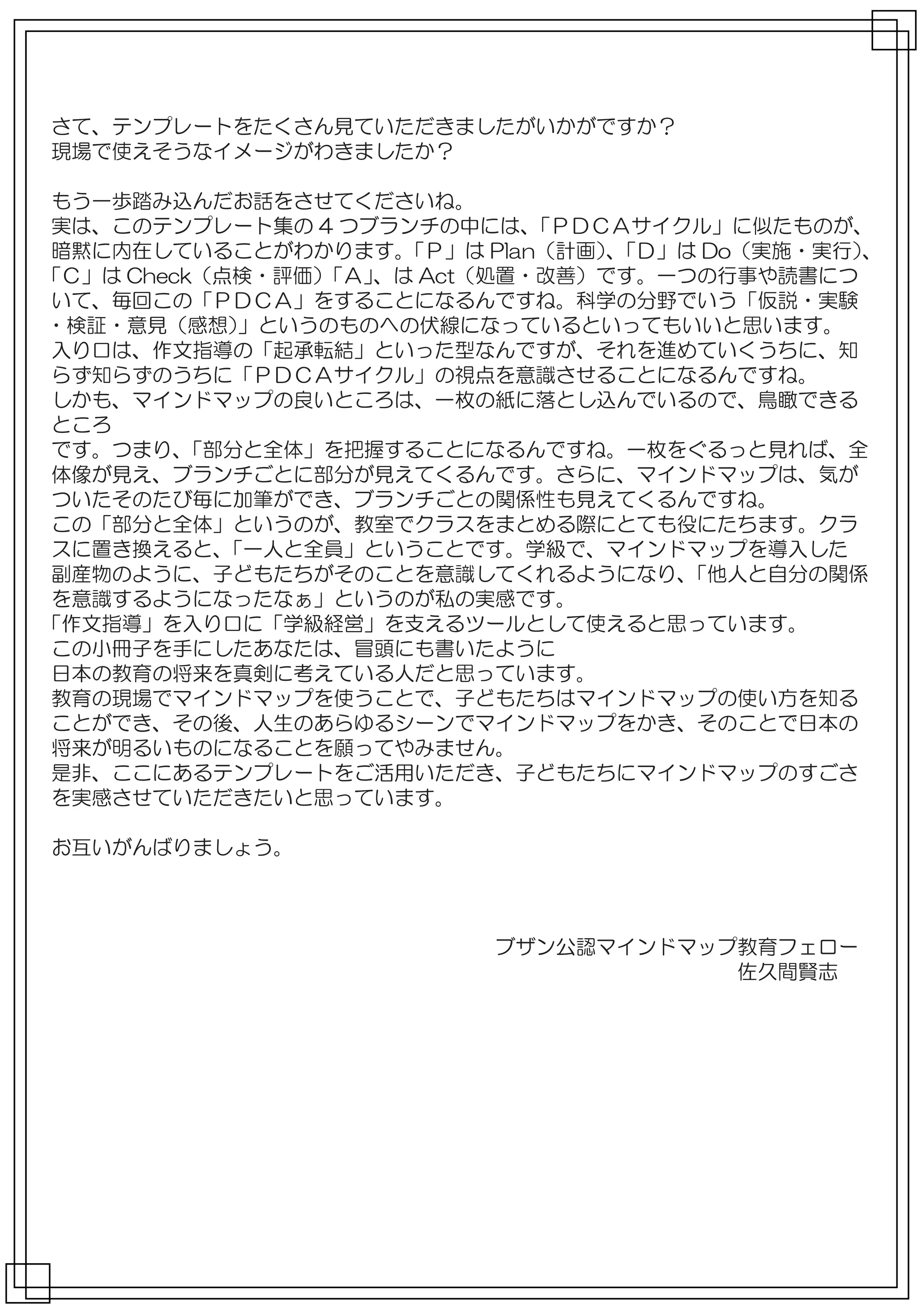 さて、テンプレートをたくさん見ていただきましたがいかがですか？
現場で使えそうなイメージがわきましたか？

 もう一歩踏み込んだお話をさせてくださいね。
 実は、このテンプレート集の 4 つブランチの中には、    「ＰＤＣＡサイクル」に似たものが、
 暗黙に内在していることがわかります。   「Ｐ」は Plan（計画）「Ｄ」は Do（実施・実行）
                                   、            、
「Ｃ」は Check（点検・評価）「Ａ」、は Act（処置・改善）です。一つの行事や読書につ
 いて、毎回この「ＰＤＣＡ」をすることになるんですね。科学の分野でいう「仮説・実験
・検証・意見（感想）   」というのものへの伏線になっているといってもいいと思います。
 入り口は、作文指導の「起承転結」といった型なんですが、それを進めていくうちに、知
 らず知らずのうちに「ＰＤＣＡサイクル」の視点を意識させることになるんですね。
 しかも、マインドマップの良いところは、一枚の紙に落とし込んでいるので、鳥瞰できる
 ところ
 です。つまり、 「部分と全体」を把握することになるんですね。一枚をぐるっと見れば、全
 体像が見え、ブランチごとに部分が見えてくるんです。さらに、マインドマップは、気が
 ついたそのたび毎に加筆ができ、ブランチごとの関係性も見えてくるんですね。
 この「部分と全体」というのが、教室でクラスをまとめる際にとても役にたちます。クラ
 スに置き換えると、  「一人と全員」ということです。学級で、マインドマップを導入した
 副産物のように、子どもたちがそのことを意識してくれるようになり、      「他人と自分の関係
 を意識するようになったなぁ」というのが私の実感です。
「作文指導」を入り口に「学級経営」を支えるツールとして使えると思っています。
 この小冊子を手にしたあなたは、冒頭にも書いたように
 日本の教育の将来を真剣に考えている人だと思っています。
 教育の現場でマインドマップを使うことで、子どもたちはマインドマップの使い方を知る
 ことができ、その後、人生のあらゆるシーンでマインドマップをかき、そのことで日本の
 将来が明るいものになることを願ってやみません。
 是非、ここにあるテンプレートをご活用いただき、子どもたちにマインドマップのすごさ
 を実感させていただきたいと思っています。

お互いがんばりましょう。



　　　　　　　　　　　　　　　　　　　　　　ブザン公認マインドマップ教育フェロー
　　　　　　　　　　　　　　　　　　　　　　　　　　　　　　　　　　佐久間賢志
 