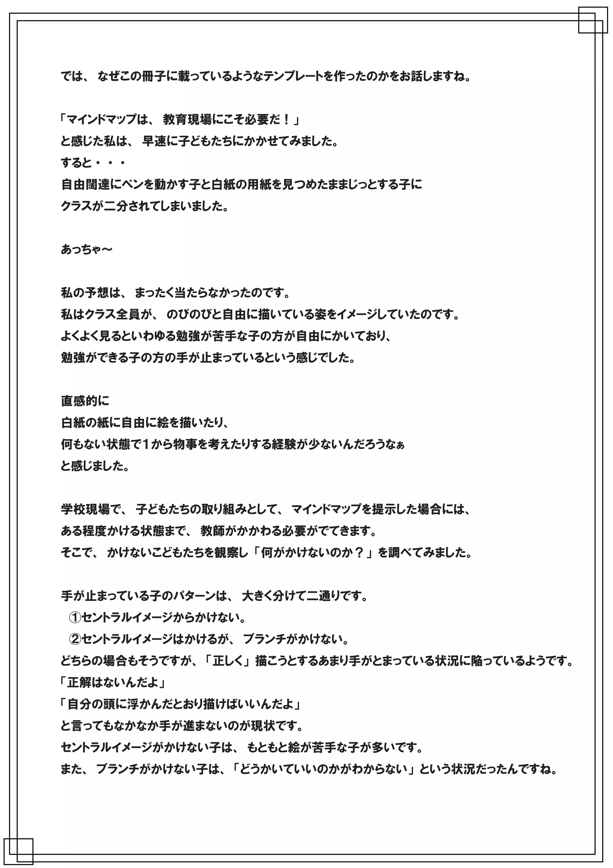 では、 なぜこの冊子に載っているようなテンプレートを作ったのかをお話しますね。


「マインドマップは、 教育現場にこそ必要だ！」
と感じた私は、 早速に子どもたちにかかせてみました。
すると ・ ・ ・
自由闊達にペンを動かす子と白紙の用紙を見つめたままじっとする子に
クラスが二分されてしまいました。


あっちゃ～


私の予想は、 まったく当たらなかったのです。
私はクラス全員が、 のびのびと自由に描いている姿をイメージしていたのです。
よくよく見るといわゆる勉強が苦手な子の方が自由にかいており、
勉強ができる子の方の手が止まっているという感じでした。


直感的に
白紙の紙に自由に絵を描いたり、
何もない状態で１から物事を考えたりする経験が少ないんだろうなぁ
と感じました。


学校現場で、 子どもたちの取り組みとして、 マインドマップを提示した場合には、
ある程度かける状態まで、 教師がかかわる必要がでてきます。
そこで、 かけないこどもたちを観察し 「何がかけないのか？」 を調べてみました。


手が止まっている子のパターンは、 大きく分けて二通りです。
　①セントラルイメージからかけない。
　②セントラルイメージはかけるが、 ブランチがかけない。
どちらの場合もそうですが、 「正しく」 描こうとするあまり手がとまっている状況に陥っているようです。
「正解はないんだよ」
「自分の頭に浮かんだとおり描けばいいんだよ」
と言ってもなかなか手が進まないのが現状です。
セントラルイメージがかけない子は、 もともと絵が苦手な子が多いです。
また、 ブランチがかけない子は、 「どうかいていいのかがわからない」 という状況だったんですね。
 