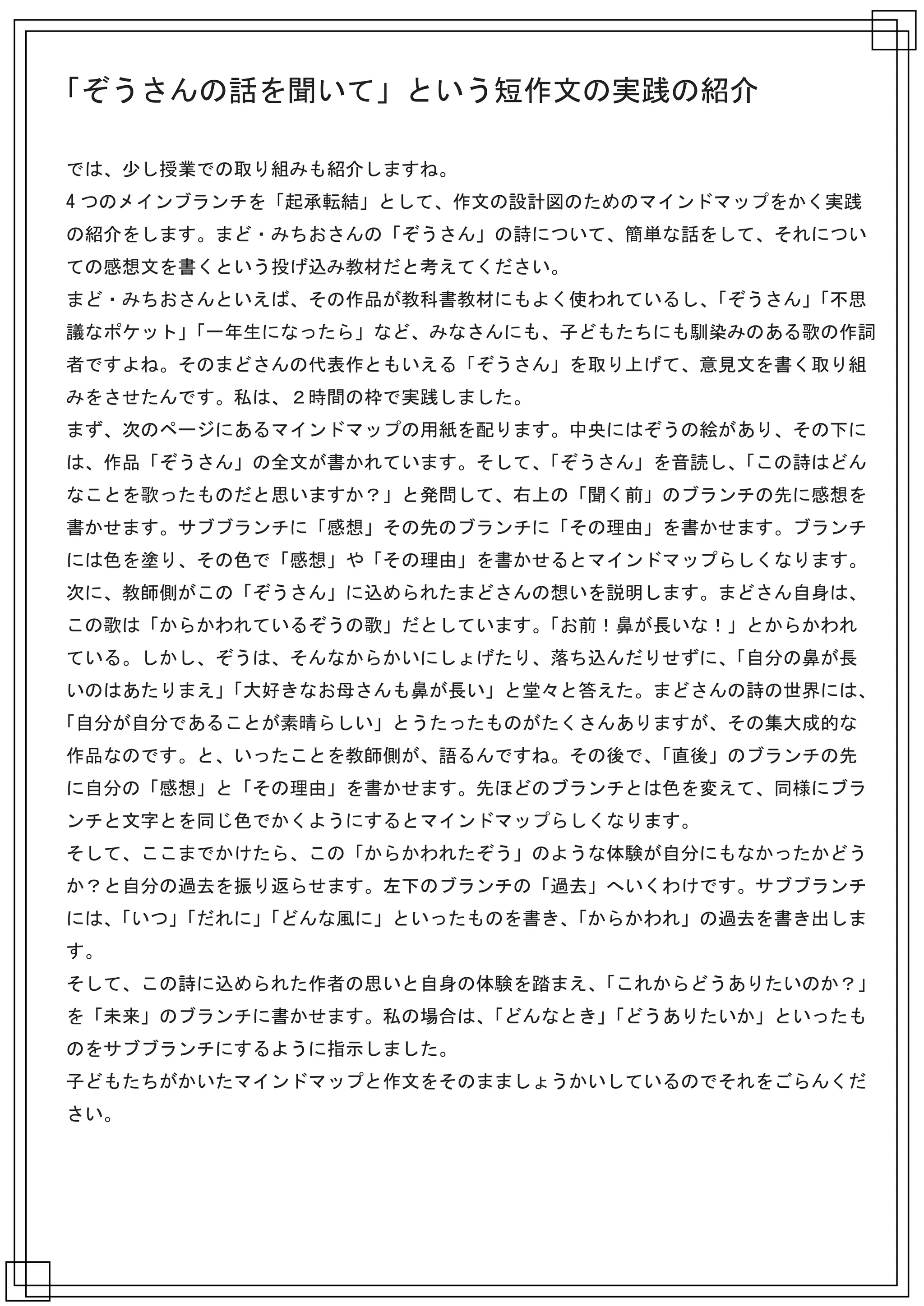 「ぞうさんの話を聞いて」という短作文の実践の紹介

では、少し授業での取り組みも紹介しますね。
4 つのメインブランチを「起承転結」として、作文の設計図のためのマインドマップをかく実践
の紹介をします。まど・みちおさんの「ぞうさん」の詩について、簡単な話をして、それについ
ての感想文を書くという投げ込み教材だと考えてください。
まど・みちおさんといえば、その作品が教科書教材にもよく使われているし、「ぞうさん」「不思
議なポケット」「一年生になったら」など、みなさんにも、子どもたちにも馴染みのある歌の作詞
者ですよね。そのまどさんの代表作ともいえる「ぞうさん」を取り上げて、意見文を書く取り組
みをさせたんです。私は、２時間の枠で実践しました。
まず、次のページにあるマインドマップの用紙を配ります。中央にはぞうの絵があり、その下に
は、作品「ぞうさん」の全文が書かれています。そして、「ぞうさん」を音読し、「この詩はどん
なことを歌ったものだと思いますか？」と発問して、右上の「聞く前」のブランチの先に感想を
書かせます。サブブランチに「感想」その先のブランチに「その理由」を書かせます。ブランチ
には色を塗り、その色で「感想」や「その理由」を書かせるとマインドマップらしくなります。
次に、教師側がこの「ぞうさん」に込められたまどさんの想いを説明します。まどさん自身は、
この歌は「からかわれているぞうの歌」だとしています。「お前！鼻が長いな！」とからかわれ
ている。しかし、ぞうは、そんなからかいにしょげたり、落ち込んだりせずに、「自分の鼻が長
いのはあたりまえ」「大好きなお母さんも鼻が長い」と堂々と答えた。まどさんの詩の世界には、
「自分が自分であることが素晴らしい」とうたったものがたくさんありますが、その集大成的な
作品なのです。と、いったことを教師側が、語るんですね。その後で、「直後」のブランチの先
に自分の「感想」と「その理由」を書かせます。先ほどのブランチとは色を変えて、同様にブラ
ンチと文字とを同じ色でかくようにするとマインドマップらしくなります。
そして、ここまでかけたら、この「からかわれたぞう」のような体験が自分にもなかったかどう
か？と自分の過去を振り返らせます。左下のブランチの「過去」へいくわけです。サブブランチ
には、「いつ」「だれに」「どんな風に」といったものを書き、「からかわれ」の過去を書き出しま
す。
そして、この詩に込められた作者の思いと自身の体験を踏まえ、「これからどうありたいのか？」
を「未来」のブランチに書かせます。私の場合は、「どんなとき」「どうありたいか」といったも
のをサブブランチにするように指示しました。
子どもたちがかいたマインドマップと作文をそのまましょうかいしているのでそれをごらんくだ
さい。
 