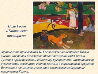 Поль Гоген «Таитянские пасторали» Лучшие свои произведения П. Гоген создал на островах Тихого океана, где почти безвыездно провел последние годы жизни. Туземцы представлялись художнику прекрасными, гармоничными существами, живущими единой жизнью с окружающей природой. Воспевание «тихоокеанского рая» составляет содержание творчества Гогена. 
