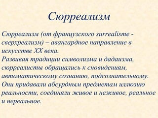 Сюрреализм Сюрреализм (от французского  surrealisme  - сверхреализм) – авангардное направление в искусстве  XX  века. Развивая традиции символизма и дадаизма, сюрреалисты обращались к сновидениям, автоматическому сознанию, подсознательному. Они придавали абсурдным предметам иллюзию реальности, соединяли живое и неживое, реальное и нереальное. 