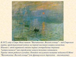 В 1872 году в Гавре Моне пишет "Впечатление. Восход солнца" – вид Гаврского порта, представленный потом на первой выставке импрессионистов.  Именно с этой картиной связано первое употребление термина "импрессионизм" как определение нового течения в живописи. Термин этот родился случайно. Поводом послужило название пейзажа К.Моне "Впечатление. Восход солнца" (от французского impression – впечатление). 