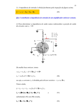 55
1) A impedância de entrada é obtida facilmente pela inspeção da figura acima.

Zi = v e /ie = RB3 // RB3 //βre                                                          (89)


Que é semelhante a impedância de entrada de um amplificador emisssor comum.


2) Para determinar a impedância de saída vamos redensenhar a porção de saída
do circuito com ve = 0V.


                                                                            Z 0 = vx /ix
                                                            RC              Z 0 =Zf // RC
                                                                            Z f = vx /if
                                                              ix

                                  Zf                        i f =ic2–i e2           vx
                                   Q2


                                                             r0 ic2
                                 ie2 /β
                                                β re   re                     Z0

                                R B2                        i01 = ic2 - i e2(1+1/ β )
                                          ie2

                                                       r0




Da malha base emissor, temos

-re ie2 + r 0 [ic2 – (1+1/β)ie2] = 0 ⇒

i e2 = r0 /[r 0 (1+1/β)+r e ] ic2                                                        (90)

ou seja, a corrente i c2 é dividida pelo divisor resistivo - re e r0 //β re

Temos ainda,

if = ic2 – ie2 = ic2 - r0 /[r0 (1+1/β)+re ] ic2

         β       β            β
i c2 = [(β+1)r0 +βre] / (r 0 +βre )* if                            e                     (91)

substituindo (91) em (90) resulta,

i e2 = β r0 / (r 0 +βre )* if
                    β                                                                    (92)
 