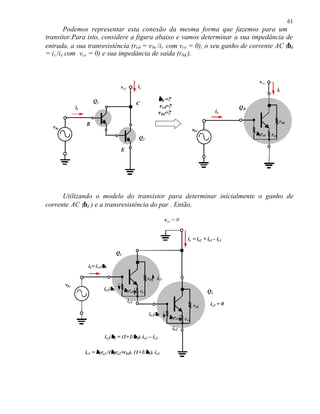 61
          Podemos representar esta conexão da mesma forma que fazemos para um
transitor.Para isto, considere a figura abaixo e vamos determinar a sua impedância de
entrada, a sua tranresistência (red = v be /i c com vce = 0), o seu ganho de corrente AC (βd
= i c /i e com vce = 0) e sua impedância de saída (r0d ).



                                                                                                                      vce
                                         vce          ic
                                                                                                                                   ic

                       Q1                                             β d =?
                                                      C
              ie                                                       r ed=?                                  QD
                                                                      r 0d=?                             ie
                                                                                                                                    r 0d
                   B
  vbe
                                                                                             vbe
                                                                                                                    β dred   red
                                                      Q2

                                         E




      Utilizando o modelo do transistor para determinar inicialmente o ganho de
corrente AC (βd ) e a transresistência do par . Então,

                                                                           vce = 0


                                                                                        ic = ie2 + ie1 - ic1

                                        Q1

                    ie= i e1/β 1

                                                                r 01 ic1
        vbe
                              ie1/β 1        β 1re1       re1                                       Q2
                                               ie1
                                                                                             r 02    ic2 = 0
                                                                ie2/β 2
                                                                             β 2re2   r e2
                                                                                ie2
                                  β         β
                              ie2/β2 = (1+1/β 1). ie1 – ic1

                   ic1 = β 2re2 /(β2re2+r01). (1+1/β1). ie1
                                  β                β
 