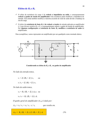 44
       Efeitos de RS e RL

   ü O efeito da resistência de carga é de reduzir a impedânica na saída e consequentemente
     reduzir o ganho de tensão do amplificador. Esta resistência pode modificar a impedância de
     entrada. Esta ainda também modifica a máxima excursão do sinal de saída devido a mudança na
     reta de carga.

   ü O efeito da resistência de fonte RS é de reduzir a tensão de entrada aplicada ao amplificador
     (v’i ) por divisor resistivo RS e Zi, e consequetemente reduzir o ganho de tensão do amplificador.
     Em algumas configurações a resistência de fonte RS modifica a resistência de saída do
     amplificador.

   Para exemplificar, vamos representar um amplificador por um quadripolo como mostrado abaixo.



                         RS


      ve
                                                                 Z0            i0
                    ie
                              vi          Zi                Av. vi                  RL      v0




                    Considerando os efeitos de RS e R L no ganho do amplificador


No lado da entrada temos,


       vi = Zi /(RS + Zi ) ve        ou

       vi /ve = Zi /(RS + Zi ) ve

No lado da saída temos,

       v0 = RL /(RL + Z0 ) Av .vi ou

       v0 /vi = RL /(RL + Z0 ) Av

O ganho geral do amplificador (Av G) é dado por:

Av G = v0 / ve = v0 / vi . vi / ve             que resulta em,


Av G = RL /(RL + Z0 ) .Zi /(RS + Zi ). Av                               (79)
 