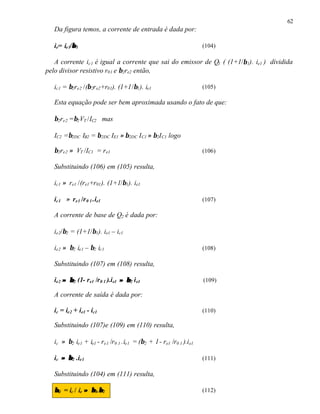 62
   Da figura temos, a corrente de entrada é dada por:

           β
   ie= ie1/β 1                                                       (104)

   A corrente ic1 é igual a corrente que sai do emissor de Q1 ( (1+1/β 1). ie1 ) dividida
pelo divisor resistivo r01 e β2re2 então,

   ic1 = β2re2 /(β 2r e2+r01). (1+1/β1 ). ie1                        (105)

   Esta equação pode ser bem aproximada usando o fato de que:

   β2re2 =β2 VT /IC2 mas

   IC2 =β2DC IB2 = β 2DC IE1 ≈ β2DC I C1 ≈ β2I C1 logo

   β2re2 ≈ VT /IC1 = r e1                                            (106)

   Substituindo (106) em (105) resulta,

   ic1 ≈ re1 /(re1+r01 ). (1+1/β1). ie1

   ic1 ≈ re1 /r 0 1 .ie1                                             (107)

   A corrente de base de Q2 é dada por:

   ie2/β2 = (1+1/β1). ie1 – ic1

   ie2 ≈ β2 ie1 – β2 ic1                                             (108)

   Substituindo (107) em (108) resulta,

   ie2 ≈ β 2 (1- re1 /r0 1 ).i e1 ≈ β 2 i e1                         (109)

   A corrente de saída é dada por:

   ic = ie2 + ie1 - ic1                                              (110)

   Substituindo (107)e (109) em (110) resulta,

   ic ≈ β2 ie1 + ie1 - re1 /r0 1 .ie1 = (β2 + 1 - re1 /r0 1 ).i e1

   ic ≈ β 2 .ie1                                                     (111)

   Substituindo (104) em (111) resulta,

   β d = ic / ie ≈ β 1.β2
                       β                                             (112)
 