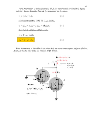 63
     Para determinar a transresistência (r ed) nos reportamos novamente a figura
  anterior. Assim, da malha base de Q1 ao emissor de Q2 temos,

     ve ≈ re1i e1 + re2ie2                                                                   (113)

     Substituindo (106) e (109) em (113) resulta,

     ve = re1i e1 + re1i e1 = 2 re1ie1 = 2β 2re2 ie1                                         (114)

     Substituindo (111) em (114) resulta,

     ve ≈ 2re2 ic então

     r ed = ve / ic ≈ 2re2                                                                   (115)



   Para determinar a impedância de saída (r0d) nos reportamos agora a figura abaixo.
Assim, da malha base de Q1 ao emissor de Q2 temos,


                                                                                 ix = i c1 - ie1 + i e2 + i02
                                                                                 iy = ic1 - ie1 + ie2
                                                                        vx
                                                                 ry                                   r0d = vx /ix
                                                                                                      r0d = r02 //ry
                                                                                                      ry = vx /iy
                                       Q1

                                                                        ie2            i02

                                                             r 01 ic1

                             ie1/β 1        β 1re1    r e1                                       Q2
                                              ie1
                  β 2re2 ≈ re1                                                          r 02    i02
                                                     vb
                                                             ie2 /β 2   β 2re2
                            β
                 ic1 = (1+1/β1). ie1 + i e2/β 2                                  re2
                                                                          ie2
                vb ≈ re1 / 2r01 .vx
 