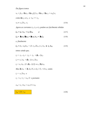 64
Da figura temos

vb = [re1 //β1re1 //β2r e2]/[ re1 //β1re1 //β2re2 + r01].vx

como β 2re2 ≈ re1 e r01 >> re1

vb ≈ r e1/2r01 .vx                                                 (116)

Agora as correntes i e1, i e2 e ic1 podem ser facilmente obtidas

ie1 = vb / re1 = vx /2r 01          e                              (117)

ie2 = β 2 vb /β2re2 = β 2 vb /re1 = β 2 i e1
              β                                                    (118)

e, finalmente

ic1 = (vx -vb )/r01 = (1- re1/2r 01 ) vx /r01 ≈ vx /r 01           (119)

temos ainda que,

iy = ic1 - ie1 + ie2 = ic1 +(β2 - 1)ie1

iy = v x /r01 +(β2 - 1) vx /2r 01

iy = vx /r01 (1+(β 2 - 1)/2) ≈ vx 2β2/r01

Mas β2 /r01 = β2 IC1 /VA ≈ IC2 / VA =1/r 02 então

iy = vx 2/r02 e

ry = v x / iy = r02 /2 e portanto


r0d = ry //r02 = r02 /2 // r02


r0d =2/3. r 02                                                     (120)
 