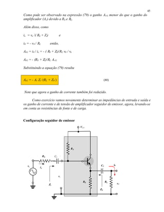 45
Como pode ser observado na expressão (79) o ganho Av G menor do que o ganho do
amplificador (Av ) devido a RS e RL.

Além disso, como

ie = ve /( RS + Zi)              e

i0 = - v0 / RL          então,

AiG = i0 / ie = - ( RS + Zi)/RL v0 / ve

AiG = - (RS + Zi )/RL Av G

Substituindo a equação (79) resulta


AiG = - Av Zi /(RL + Z0 )                                (80)



Note que agora o ganho de corrente também foi reduzido.

      Como exercício vamos novamente determinar as impedâncias de entrada e saída e
os ganho de corrente e de tensão de amplificador seguidor de emissor, agora, levando-se
em conta as resistências de fonte e de carga.


Configuração seguidor de emissor
                                           VCC




                                      RB

                  RS        C1 C 1


   ve                                                C2         i0
             ie


                               vi

                                            RE            RL
                       Zi                                            v0

                                                    Z0
 