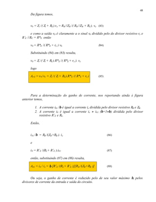 48
      Da figura temos,


      vb = Zi /( Zi + RS ).v e = RB //ZB /( RB //ZB + RS ). ve (83)

       e como a saída v0 é claramente a o sinal vb dividido pelo do divisor resistivo re e
R’E //RC = R*E então

      v0 = R*E /( R*E + re ) vb                                (84)

      Substituindo (84) em (83) resulta,

      v0 = Zi /( Zi + RS ).R*E /( R*E + r e ). ve

      logo

      Av G = v 0 /ve = Zi /( Zi + RS ).R*E /( R*E + re )       (85)




      Para a determinação do ganho de corrente, nos reportando ainda à figura
anterior temos,

          1. A corrente i01 /β é igual a corrente ie dividida pelo divisor resistivo RB e ZB.
          2. A corrente i0 é igual a corrente ie ≈ i01 (β+1≈β) dividida pelo divisor
             resistivo R’E e RL.

      Então,


      i 01 /β = RB /(ZB +RB ). i e                                    (86)

      e

      i 0 = R’E /(RL+ R’E ).i01                                       (87)

      então, substituindo (87) em (86) resulta,

      AiG = i0 / i e = β [R’E /(RL + R’E )][R B /(ZB +RB )]           (88)



      Ou seja, o ganho de corrente é reduzido pelo de seu valor máximo β, pelos
divisores de corrente da entrada e saída do circuito.
 