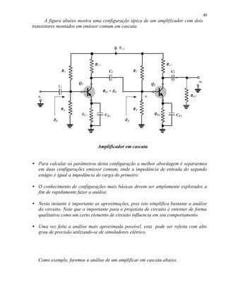 49
       A figura abaixo mostra uma configuração típica de um amplificador com dois
transistores montados em emissor comum em cascata.



                                                VCC



                              RC1                                             RC2
                 R1                     C2                  R3                  C3


                      Q1                                                                           v0
                                                                      Q2
                C1
                                    RL1 = Zi2
  ve                                                             vi                         R L2


                 R2                                         R4
                        RE1          C E1                              R E2          C E2
          Zi1                                         Zi2




                                Amplificador em cascata


• Para calcular os parâmetros desta configuração a melhor abordagem é separarmos
  em duas configurações emissor comum, onde a impedância de entrada do segundo
  estágio é igual a impedância de carga do primeiro.

• O conhecimento de configurações mais básicas devem ser amplamente explorados a
  fim de rapidamente fazer a análise.

• Nesta instante é importante as aproximações, pois isto simplifica bastante a análise
  do circuito. Note que o importante para o projetista de circuito é ententer de forma
  qualitativa como um certo elemento de circuito influencia em seu comportamento.

• Uma vez feita a análise mais aproximada possível, esta pode ser refeita com alto
  grau de precisão utilizando-se de simuladores elétrico.




  Como exemplo, faremos a análise de um amplificar em cascata abaixo.
 
