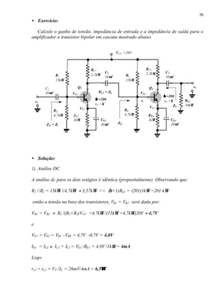 50
• Exercício:

  Calcule o ganho de tensão, impedância de entrada e a impedância de saída para o
amplificador a transistor bipolar em cascata mostrado abaixo.


                                                    V CC =20V



                                   RC1                                   RC2
                                            C2                           2,2kΩ    C3
                R1                 2,2kΩ                   R3
                                            10µF                                  10µF
                15kΩ                                       15kΩ

         C1              Q1                                               Q2                   v0
         10µF          VB1             R L1 = Zi2                  VB2
                                                                                 β =200
                                     β =200                        vi             r0 =∞     RL2
    ve
                                     r0 =∞                                             Z0   10kΩ
                             VE1                                          VE2
              R2                                           R4
              4,7kΩ    RE1                                 4,7kΩ          R E2
                       1kΩ                 CE1                            1kΩ        CE2
         Z i1 = Zi                         20µF      Zi2                             20µF




• Solução:

1) Análise DC

A análise dc para os dois estágios é idêntica (propositalmente). Observando que:

R1 //R2 = 15kΩ //4,7kΩ ≈ 3,57kΩ << (β+1)RE1 = (201)1kΩ =201 kΩ

então a tensão na base dos transistores, VB1 = VB2 será dada por:

VB1 = VB2 ≈ R2 /(R2+R1)VCC =4,7kΩ /(15kΩ +4,7kΩ)20V ≈ 4,7V

e

VE1 = VE2 = VB1 –VBE = 4,7V –0,7V = 4,0V

IE1 = IE2 ≈ I C1 = IC2 = VE1 /RE1 = 4,0V /1k Ω = 4mA

Logo

                                   Ω
re1 = re2 = VT /IC = 26mV/4mA = 6,5Ω
 