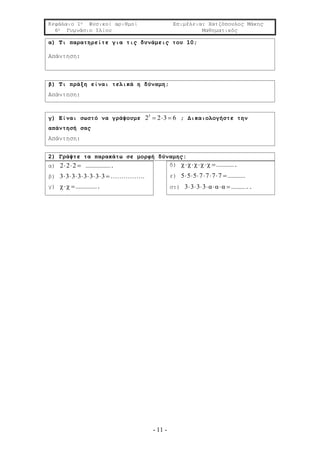 Κεφάλαιο 1ο Φυσικοί αριθμοί Επιμέλεια: Χατζόπουλος Μάκης
6ο Γυμνάσιο Ιλίου Μαθηματικός
- 11 -
α) Τι παρατηρείτε για τις δυνάμεις του 10;
Απάντηση:
β) Τι πράξη είναι τελικά η δύναμη;
Απάντηση:
γ) Είναι σωστό να γράψουμε 3
2 2 3 6   ; Δικαιολογήστε την
απάντησή σας
Απάντηση:
2) Γράψτε τα παρακάτω σε μορφή δύναμης:
α) 2 2 2   ………………….
β) 3 3 3 3 3 3 3 3        …………….
γ) χ χ ……………….
δ) χ χ χ χ χ    …………….
ε) 5 5 5 7 7 7 7      ……………
στ) 3 3 3 3 α α α      …………..
 