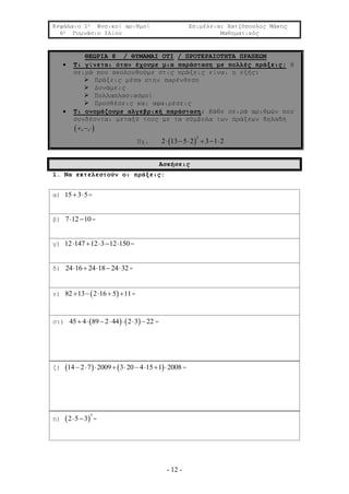 Κεφάλαιο 1ο Φυσικοί αριθμοί Επιμέλεια: Χατζόπουλος Μάκης
6ο Γυμνάσιο Ιλίου Μαθηματικός
- 12 -
ΘΕΩΡΙΑ 8 / ΘΥΜΑΜΑΙ ΟΤΙ / ΠΡΟΤΕΡΑΙΟΤΗΤΑ ΠΡΑΞΕΩΝ
 Τι γίνεται όταν έχουμε μια παράσταση με πολλές πράξεις; Η
σειρά που ακολουθούμε στις πράξεις είναι η εξής:
 Πράξεις μέσα στην παρένθεση
 Δυνάμεις
 Πολλαπλασιασμοί
 Προσθέσεις και αφαιρέσεις
 Τι ονομάζουμε αλγεβρική παράσταση; Κάθε σειρά αριθμών που
συνδέονται μεταξύ τους με τα σύμβολα των πράξεων δηλαδή
 , ,  
Πχ.  
2
2 13 5 2 3 1 2     
Ασκήσεις
1. Να εκτελεστούν οι πράξεις:
α) 15 3 5  =
β) 7 12 10  =
γ) 12 147 12 3 12 150     =
δ) 24 16 24 18 24 32     =
ε)  82 13 2 16 5 11     =
στ)    45 4 89 2 44 2 3 22       =
ζ)    14 2 7 2009 3 20 4 15 1 2008         =
η)  
3
2 5 3  =
 