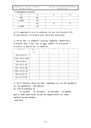 Κεφάλαιο 1ο Φυσικοί αριθμοί Επιμέλεια: Χατζόπουλος Μάκης
6ο Γυμνάσιο Ιλίου Μαθηματικός
- 16 -
2. Συμπληρώστε τον πίνακα
Δ δ π υ
523 84
2.345 12
22 5 3
4.248 18
α) Τι παρατηρείτε για το υπόλοιπο (υ) και τον διαιρέτη (δ);
β) Πως λέγεται η διαίρεση στην τελευταία περίπτωση;
3. Ποιες από τις παρακάτω ισότητες εκφράζουν «Ευκλείδεια
διαίρεση» (Ναι ή Όχι) και αν ναι, γράψτε τον Διαιρετέο –
διαιρέτη το πηλίκο και το υπόλοιπο
Ισότητα Ναι /
Όχι
Δ δ π υ
120 28 4 8  
1.345 59 21 106  
374 8 46 6  
125 35 3 20  
762 38 19 40  
1500 42 35 30  
300 18 16 12  
125 35 3 120  
4. Το 6ο Γυμνάσιο Ιλίου θα κάνει παρέλαση για την 28η Οκτωβρίου
και θα παρελάσουν 168 μαθητές.
Αν τους διατάξουμε σε
α) Τριάδες β) Τετράδες γ) Πεντάδες δ) Εξάδες
βρείτε κάθε φορά πόσες σειρές θα σχηματιστούν και πόσοι
μαθητές θα περισσέψουν.
Απάντηση
 