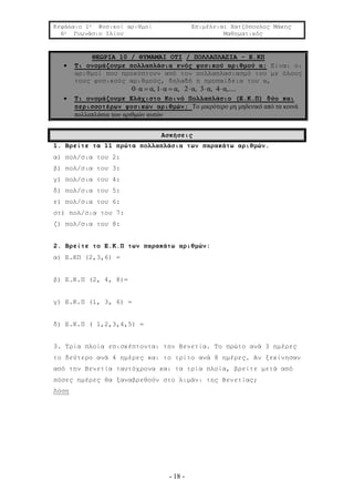 Κεφάλαιο 1ο Φυσικοί αριθμοί Επιμέλεια: Χατζόπουλος Μάκης
6ο Γυμνάσιο Ιλίου Μαθηματικός
- 18 -
ΘΕΩΡΙΑ 10 / ΘΥΜΑΜΑΙ ΟΤΙ / ΠΟΛΛΑΠΛΑΣΙΑ - Ε.ΚΠ
 Τι ονομάζουμε πολλαπλάσια ενός φυσικού αριθμού α; Είναι οι
αριθμοί που προκύπτουν από τον πολλαπλασιασμό του με όλους
τους φυσικούς αριθμούς, δηλαδή η προπαίδεια του α,
0 α α, 1 α α, 2 α, 3 α, 4 α,....      
 Τι ονομάζουμε Ελάχιστο Κοινό Πολλαπλάσιο (Ε.Κ.Π) δύο και
περισσοτέρων φυσικών αριθμών; Το μικρότερο μη μηδενικό από τα κοινά
πολλαπλάσια των αριθμών αυτών
Ασκήσεις
1. Βρείτε τα 11 πρώτα πολλαπλάσια των παρακάτω αριθμών.
α) πολ/σια του 2:
β) πολ/σια του 3:
γ) πολ/σια του 4:
δ) πολ/σια του 5:
ε) πολ/σια του 6:
στ) πολ/σια του 7:
ζ) πολ/σια του 8:
2. Βρείτε το Ε.Κ.Π των παρακάτω αριθμών:
α) Ε.ΚΠ (2,3,6) =
β) Ε.Κ.Π (2, 4, 8)=
γ) E.K.Π (1, 3, 6) =
δ) Ε.Κ.Π ( 1,2,3,4,5) =
3. Τρία πλοία επισκέπτονται την Βενετία. Το πρώτο ανά 3 ημέρες
το δεύτερο ανά 4 ημέρες και το τρίτο ανά 8 ημέρες. Αν ξεκίνησαν
από την Βενετία ταυτόχρονα και τα τρία πλοία, βρείτε μετά από
πόσες ημέρες θα ξαναβρεθούν στο λιμάνι της Βενετίας;
Λύση
 