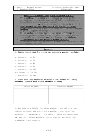 Κεφάλαιο 1ο Φυσικοί αριθμοί Επιμέλεια: Χατζόπουλος Μάκης
6ο Γυμνάσιο Ιλίου Μαθηματικός
- 20 -
ΘΕΩΡΙΑ 11 / ΘΥΜΑΜΑΙ ΟΤΙ / ΔΙΑΙΡΕΤΟΤΗΤΑ – Μ.Κ.Δ
 Τι ονομάζουμε διαιρέτες ενός φυσικού αριθμού α; Είναι οι
αριθμοί που το διαιρούν ακριβώς (δηλαδή το υπόλοιπο της
Ευκλείδειας διαίρεσης είναι μηδέν)
πχ Διαιρέτες του 6 είναι το 1, 2, 3, 6
 Κάθε φυσικός αριθμός έχει πάντα δύο διαιρέτες, ποιοι
είναι; Κάθε αριθμός α έχει διαιρέτες το 1 και το α (ενδέχεται
να έχει και άλλους εκτός από αυτούς)
 Ποιος αριθμός λέγεται πρώτος και ποιος σύνθετος; Αν ένας
φυσικός αριθμός α έχει διαιρέτες μόνο τον εαυτό του και
την μονάδα τότε λέγεται πρώτος, διαφορετικά σύνθετος.
 Τι ονομάζουμε Μέγιστο Κοινό Διαιρέτη (Μ.Κ.Δ); Ο
μεγαλύτερος από τους κοινούς διαιρέτες που έχουν δύο ή και
περισσότεροι αριθμοί
Ασκήσεις
1. Βρείτε όλους τους διαιρέτες των παρακάτω φυσικών αριθμών.
α) Διαιρέτες του 2:
β) Διαιρέτες του 3:
γ) Διαιρέτες του 4:
δ) Διαιρέτες του 6:
ε) Διαιρέτες του 12:
στ) Διαιρέτες του 18:
ζ) Διαιρέτες του 24:
2. Ποιοι από τους παραπάνω αριθμούς είναι πρώτος και ποιος
σύνθετος; Γράψτε τους στους παρακάτω πίνακες.
ΠΡΩΤΟΙ ΑΡΙΘΜΟΙ ΣΥΝΘΕΤΟΙ ΑΡΙΘΜΟΙ
3. Στο παρακάτω δελτίο του Λόττο κυκλώστε στο πεδίο Α τους
πρώτους αριθμούς ενώ στο πεδίο Β κυκλώστε τους σύνθετους
αριθμούς. Τι παρατηρείται; Στο πεδίο Γ δώστε τις προβλέψεις
σας για την επόμενη κλήρωση, πόσους πρώτους και σύνθετους
διαλέξατε; Καλή επιτυχία!
 