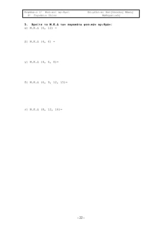 Κεφάλαιο 1ο Φυσικοί αριθμοί Επιμέλεια: Χατζόπουλος Μάκης
6ο Γυμνάσιο Ιλίου Μαθηματικός
- 22 -
5. Βρείτε το Μ.Κ.Δ των παρακάτω φυσικών αριθμών:
α) Μ.Κ.Δ (6, 12) =
β) Μ.Κ.Δ (4, 6) =
γ) Μ.Κ.Δ (4, 6, 8)=
δ) Μ.Κ.Δ (6, 9, 12, 15)=
ε) Μ.Κ.Δ (8, 12, 16)=
 