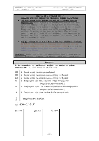 Κεφάλαιο 1ο Φυσικοί αριθμοί Επιμέλεια: Χατζόπουλος Μάκης
6ο Γυμνάσιο Ιλίου Μαθηματικός
- 23 -
ΘΕΩΡΙΑ 12 / ΘΥΜΑΜΑΙ ΟΤΙ /
ΑΝΑΛΥΣΗ ΦΥΣΙΚΟΥ ΑΡΙΘΜΟΥΣΕ ΓΙΝΟΜΕΝΟ ΠΡΩΤΩΝ ΠΑΡΑΓΟΝΤΩΝ
 Πως αναλύουμε έναν φυσικό αριθμό σε γινόμενο πρώτων
παραγόντων; Σχεδιάζουμε μια κατακόρυφη γραμμή και πάνω
αριστερά βάζουμε τον φυσικό αριθμό που θα αναλύσουμε.
Δεξιά βάζουμε τους πρώτους αριθμούς που θα τον διαιρούν.
Σταματάμε όταν στην αριστερή στήλη καταλήξουμε στην
μονάδα. Το γινόμενο των πρώτων αριθμών (δεν κάνουμε
πράξεις και αν έχουμε ίδιους αριθμούς τους γράφουμε ως
δύναμη) μας δίνει τον φυσικό αριθμό. Δες παράδειγμα 2 /
σελ 28 σχολικό βιβλίο.
 Πως βρίσκουμε το Ε.Κ.Π – Μ.Κ.Δ από την παραπάνω ανάλυση;
Το Ε.Κ.Π το βρίσκουμε αν πάρουμε τους κοινούς και μη
κοινούς παράγοντες με τον μεγαλύτερο εκθέτη, ενώ για τον
Μ.Κ.Δ παίρνουμε μόνο τους κοινούς παράγοντες με την
μικρότερη δύναμη.
Σημείωση: Αυτόν τον τρόπο τον εφαρμόζουμε όταν έχουμε κυρίως
μεγάλους αριθμούς, διαφορετικά κάνουμε αυτά που έχουμε μάθει.
Ασκήσεις
1. Να αναλυθούν οι ακόλουθοι αριθμοί σε γινόμενο πρώτων
παραγόντων: α) 600 (λυμένο παράδειγμα)
600 2 διαιρώ με το 2 (πρώτος και τον διαιρεί)
300 2 διαιρώ με το 2 (πρώτος και εξακολουθεί να τον διαιρεί)
150 2 διαιρώ με το 2 (πρώτος και εξακολουθεί να τον διαιρεί)
75 3 διαιρώ με το 5 (το 2 δεν διαιρεί το 50 άρα συνεχίζω στον
επόμενο πρώτο που είναι το 3)
25 5 διαιρώ με το 5 (το 2 και το 3 δεν διαιρούν το 50 άρα συνεχίζω στον
επόμενο πρώτο που είναι το 5)
5 5 διαιρώ με το 5 (πρώτος και εξακολουθεί να τον διαιρεί)
1 σταματάμε την ανάλυση
άρα
3 2
600 2 3 5  
β) 2.520 γ) 1.210 δ) 2.344
 