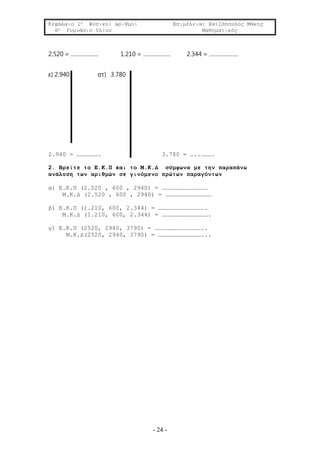 Κεφάλαιο 1ο Φυσικοί αριθμοί Επιμέλεια: Χατζόπουλος Μάκης
6ο Γυμνάσιο Ιλίου Μαθηματικός
- 24 -
2.520 = ……………… 1.210 = ……………… 2.344 = ……………….
ε) 2.940 στ) 3.780
2.940 = ………………. 3.780 = …..……….
2. Βρείτε το Ε.Κ.Π και το Μ.Κ.Δ σύμφωνα με την παραπάνω
ανάλυση των αριθμών σε γινόμενο πρώτων παραγόντων
α) Ε.Κ.Π (2.520 , 600 , 2940) = …………………………………
Μ.Κ.Δ (2.520 , 600 , 2940) = …………………………………
β) Ε.Κ.Π (1.210, 600, 2.344) = ………………………………….
Μ.Κ.Δ (1.210, 600, 2.344) = ………………………………….
γ) Ε.Κ.Π (2520, 2940, 3790) = …………………………………..
Μ.Κ.Δ(2520, 2940, 3790) = …………………………………..
 