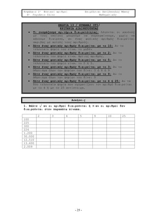 Κεφάλαιο 1ο Φυσικοί αριθμοί Επιμέλεια: Χατζόπουλος Μάκης
6ο Γυμνάσιο Ιλίου Μαθηματικός
- 25 -
ΘΕΩΡΙΑ 13 / ΘΥΜΑΜΑΙ ΟΤΙ/
ΚΡΙΤΗΡΙΑ ΔΙΑΙΡΕΤΟΤΗΤΑΣ
 Τι ονομάζουμε κριτήρια διαιρετότητας; Λέγονται οι κανόνες
με τους οποίους μπορούμε να συμπεραίνουμε, χωρίς να
κάνουμε διαίρεση, αν ένας φυσικός αριθμός διαιρείται
ακριβώς με αυτούς τους αριθμούς.
 Πότε ένας φυσικός αριθμός διαιρείται με το 10; Αν το
τελευταίο ψηφίο του είναι το μηδέν
 Πότε ένας φυσικός αριθμός διαιρείται με το 2; Αν το
τελευταίο του ψηφίο είναι άρτιος αριθμός.
 Πότε ένας φυσικός αριθμός διαιρείται με το 5; Αν το
τελευταίο του ψηφίο είναι το 0 ή 5.
 Πότε ένας φυσικός αριθμός διαιρείται με το 3; Αν το
άθροισμα όλων των ψηφίων του δίνει 3 ή 6 ή 9
 Πότε ένας φυσικός αριθμός διαιρείται με το 9; Αν το
άθροισμα όλων των ψηφίων του δίνει 9
 Πότε ένας φυσικός αριθμός διαιρείται με το 4 ή 25; Αν τα
δύο τελευταία ψηφία που σχηματίζουν τον αριθμό διαιρείται
με το 4 ή με το 25 αντίστοιχα.
Ασκήσεις
1. Βάλτε √ αν οι αριθμοί διαιρούνται ή × αν οι αριθμοί δεν
διαιρούνται στον παρακάτω πίνακα.
2 3 4 5 9 10 25
100
225
300
224
1.200
30.000
12.510
13.600
2.009
 