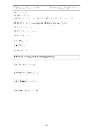 Κεφάλαιο 1ο Φυσικοί αριθμοί Επιμέλεια: Χατζόπουλος Μάκης
6ο Γυμνάσιο Ιλίου Μαθηματικός
- 5 -
δ) 0 + 0 = ….
ε) 1201 + 0 =….
στ) 11 + 0 + 12 + 0 + 13 + 0 + 14 + 0 + 15 + 0 + 16 = …..
4) Να γίνει η αντιμεταθετική ιδιότητα της πρόσθεσης:
α) 4 + 8 = …. + …
β) 54 + 72 = …. + …..
γ)  + □ = …. + ….
δ) 1 + 99 = … + …
ε)  + = … + …
στ) 0 + 777 = … + …
5) Να γίνει η προσεταιριστική ιδιότητα της πρόσθεσης:
α) 1 + (99 + 234) = (…+ …) + …
β) 99 + (101 + 23.458) = (… + …) + …
γ) + ( +  ) = ( … + …) + …
δ) 0 + (999 + 1.324) = (… + … ) + …
 