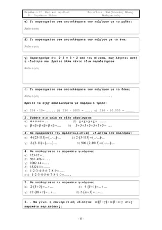 Κεφάλαιο 1ο Φυσικοί αριθμοί Επιμέλεια: Χατζόπουλος Μάκης
6ο Γυμνάσιο Ιλίου Μαθηματικός
- 8 -
α) Τι παρατηρείτε στα αποτελέσματα του πολ/σμου με το μηδέν;
Απάντηση
β) Τι παρατηρείτε στα αποτελέσματα του πολ/μου με το ένα;
Απάντηση
γ) Παρατηρούμε ότι 2· 3 = 3 · 2 από τον πίνακα, πως λέγεται αυτή
η ιδιότητα και βρείτε άλλα πέντε ίδια παραδείγματα
Απάντηση
δ) Τι παρατηρείτε στα αποτελέσματα του πολ/σμου με το δέκα;
Απάντηση ……………………………………………………………………………………………………..
Βρείτε τα εξής αποτελέσματα με παρόμοιο τρόπο:
α) 234 · 10= ….... β) 234 · 1000 = …….. γ) 234 · 10.000 = ………….
2. Γράψτε πιο απλά τα εξής αθροίσματα:
α) α α α   …. β) χ χ χ χ    ……….
γ) β β β β β β     …… δ) 5 5 5 5 5 5 5       ….
3. Να εφαρμόσετε την προσεταιριστική ιδιότητα του πολ/σμου:
α)    4 25 113 ... ... ...     β)    2 5 113 ... ... ...    
γ)    2 3 11 ... ... ...     δ)    500 2 1013 ... ... ...    
4. Να υπολογίσετε τα παρακάτω γινόμενα:
α) 123 12 ….
β) 987 456  …..
γ) 1002 14 …….
δ) 13321 1 ……….
ε) 1 2 3 4 5 6 7 8 9         …….
στ) 1 2 3 4 5 6 7 8 9 0         ……..
5. Να υπολογίσετε τα παρακάτω γινόμενα:
α)  2 5 3 ... ....    β)  4 5 1 ... ....   
γ)  12 10 7 ... ....    δ)  2 α 3 ... ....   
6. . Να γίνει η επιμεριστική ιδιότητα:  α β γ α β α γ      στις
παρακάτω περιπτώσεις:
 