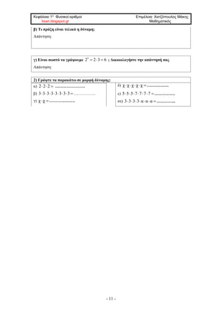 Κεφάλαιο 1ο
Φυσικοί αριθμοί Επιμέλεια: Χατζόπουλος Μάκης
lisari.blogspot.gr Μαθηματικός
- 11 -
β) Τι πράξη είναι τελικά η δύναμη;
Απάντηση:
γ) Είναι σωστό να γράψουμε 3
2 2 3 6   ; Δικαιολογήστε την απάντησή σας
Απάντηση:
2) Γράψτε τα παρακάτω σε μορφή δύναμης:
α) 2 2 2   ………………….
β) 3 3 3 3 3 3 3 3        …………….
γ) χ χ ……………….
δ) χ χ χ χ χ    …………….
ε) 5 5 5 7 7 7 7      ……………
στ) 3 3 3 3 α α α       …………..
 