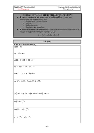 Κεφάλαιο 1ο
Φυσικοί αριθμοί Επιμέλεια: Χατζόπουλος Μάκης
lisari.blogspot.gr Μαθηματικός
- 12 -
ΘΕΩΡΙΑ 8 / ΘΥΜΑΜΑΙ ΟΤΙ / ΠΡΟΤΕΡΑΙΟΤΗΤΑ ΠΡΑΞΕΩΝ
• Τι γίνεται όταν έχουμε μια παράσταση με πολλές πράξεις; Η σειρά που
ακολουθούμε στις πράξεις είναι η εξής:
➢ Πράξεις μέσα στην παρένθεση
➢ Δυνάμεις
➢ Πολλαπλασιασμοί
➢ Προσθέσεις και αφαιρέσεις
• Τι ονομάζουμε αριθμητική παράσταση; Κάθε σειρά αριθμών που συνδέονται μεταξύ
τους με τα σύμβολα των πράξεων δηλαδή  , ,  
Πχ.  
2
2 13 5 2 3 1 2     
Ασκήσεις
1. Να εκτελεστούν οι πράξεις:
α) 15 3 5  =
β) 7 12 10  =
γ) 12 147 12 3 12 150     =
δ) 24 16 24 18 24 32     =
ε)  82 13 2 16 5 11     =
στ)    45 4 89 2 44 2 3 22       =
ζ)    14 2 7 2019 3 20 4 15 1 2018         =
η)  
3
2 5 3  =
θ)  
3
137 2 3 1   =
ι)  
4 2
2 5 4 (3 2)    =
 