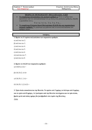 Κεφάλαιο 1ο
Φυσικοί αριθμοί Επιμέλεια: Χατζόπουλος Μάκης
lisari.blogspot.gr Μαθηματικός
- 16 -
ΘΕΩΡΙΑ 10 / ΘΥΜΑΜΑΙ ΟΤΙ / ΠΟΛΛΑΠΛΑΣΙΑ - Ε.ΚΠ
• Τι ονομάζουμε πολλαπλάσια ενός φυσικού αριθμού α; Είναι οι αριθμοί που
προκύπτουν από τον πολλαπλασιασμό του με όλους τους φυσικούς αριθμούς, δηλαδή
η προπαίδεια του α,
0 α α, 1 α α, 2 α, 3 α, 4 α,....      
• Τι ονομάζουμε Ελάχιστο Κοινό Πολλαπλάσιο (Ε.Κ.Π) δύο και περισσοτέρων
φυσικών αριθμών; Το μικρότερο μη μηδενικό από τα κοινά πολλαπλάσια των
αριθμών αυτών.
Ασκήσεις
1. Βρείτε τα 11 πρώτα πολλαπλάσια των παρακάτω αριθμών.
α) πολ/σια του 2:
β) πολ/σια του 3:
γ) πολ/σια του 4:
δ) πολ/σια του 5:
ε) πολ/σια του 6:
στ) πολ/σια του 7:
ζ) πολ/σια του 8:
2. Βρείτε το Ε.Κ.Π των παρακάτω αριθμών:
α) Ε.ΚΠ (2,3,6) =
β) Ε.Κ.Π (2, 4, 8)=
γ) E.K.Π (1, 3, 6) =
δ) Ε.Κ.Π ( 1,2,3,4,5) =
3. Τρία πλοία επισκέπτονται την Βενετία. Το πρώτο ανά 3 ημέρες το δεύτερο ανά 4 ημέρες
και το τρίτο ανά 8 ημέρες. Αν ξεκίνησαν από την Βενετία ταυτόχρονα και τα τρία πλοία,
βρείτε μετά από πόσες ημέρες θα ξαναβρεθούν στο λιμάνι της Βενετίας;
Λύση
 