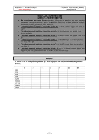 Κεφάλαιο 1ο
Φυσικοί αριθμοί Επιμέλεια: Χατζόπουλος Μάκης
lisari.blogspot.gr Μαθηματικός
- 23 -
ΘΕΩΡΙΑ 13 / ΘΥΜΑΜΑΙ ΟΤΙ/
ΚΡΙΤΗΡΙΑ ΔΙΑΙΡΕΤΟΤΗΤΑΣ
• Τι ονομάζουμε κριτήρια διαιρετότητας; Λέγονται οι κανόνες με τους οποίους
μπορούμε να συμπεραίνουμε, χωρίς να κάνουμε διαίρεση, αν ένας φυσικός αριθμός
διαιρείται ακριβώς με αυτούς τους αριθμούς.
• Πότε ένας φυσικός αριθμός διαιρείται με το 10; Αν το τελευταίο ψηφίο του είναι το
μηδέν
• Πότε ένας φυσικός αριθμός διαιρείται με το 2; Αν το τελευταίο του ψηφίο είναι
άρτιος αριθμός.
• Πότε ένας φυσικός αριθμός διαιρείται με το 5; Αν το τελευταίο του ψηφίο είναι το 0
ή 5.
• Πότε ένας φυσικός αριθμός διαιρείται με το 3; Αν το άθροισμα όλων των ψηφίων
του δίνει 3 ή 6 ή 9
• Πότε ένας φυσικός αριθμός διαιρείται με το 9; Αν το άθροισμα όλων των ψηφίων
του δίνει 9
• Πότε ένας φυσικός αριθμός διαιρείται με το 4 ή 25; Αν τα δύο τελευταία ψηφία που
σχηματίζουν τον αριθμό διαιρείται με το 4 ή με το 25 αντίστοιχα.
Ασκήσεις
1. Βάλτε √ αν οι αριθμοί διαιρούνται ή × αν οι αριθμοί δεν διαιρούνται στον παρακάτω
πίνακα.
2 3 4 5 9 10 25
100
225
300
224
1.200
30.000
12.510
13.600
2.009
 