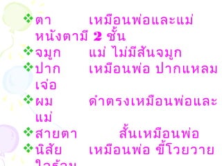 ตา เหมือนพ่อและแม่
หนังตามี 2 ชั้น
จมูก แม่ ไม่มีสันจมูก
ปาก เหมือนพ่อ ปากแหลม
เจ่อ
ผม ดำาตรงเหมือนพ่อและ
แม่
สายตา สั้นเหมือนพ่อ
นิสัย เหมือนพ่อ ขี้โวยวาย
 