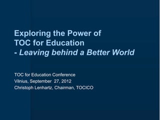 Exploring the Power of
TOC for Education
- Leaving behind a Better World

TOC for Education Conference
Vilnius, September 27, 2012
Christoph Lenhartz, Chairman, TOCICO
 