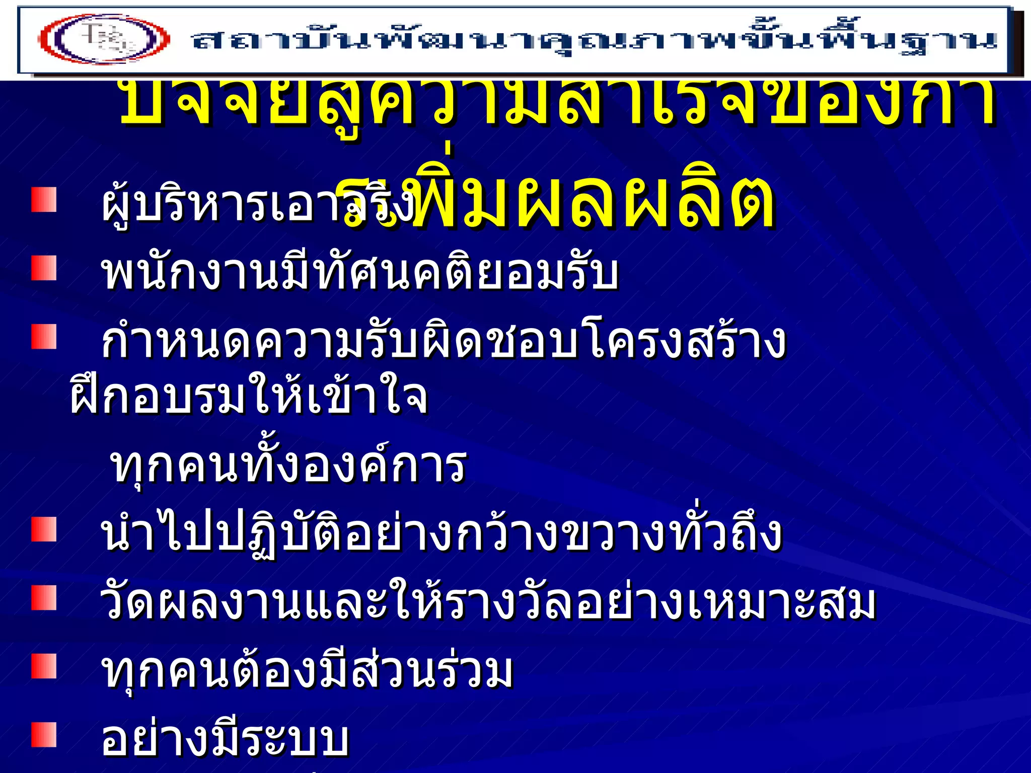 ปัจจัยสู่ความสำเร็จของการเพิ่มผลผลิต ผู้บริหารเอาจริง พนักงานมีทัศนคติยอมรับ กำหนดความรับผิดชอบโครงสร้าง  ฝึกอบรมให้เข้าใจ  ทุกคนทั้งองค์การ นำไปปฏิบัติอย่างกว้างขวางทั่วถึง วัดผลงานและให้รางวัลอย่างเหมาะสม ทุกคนต้องมีส่วนร่วม อย่างมีระบบ อย่างต่อเนื่อง 