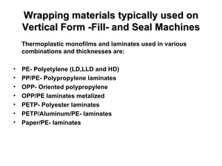 Wrapping materials typically used on Vertical Form -Fill- and Seal Machines Thermoplastic monofilms and laminates used in various combinations and thicknesses are: PE- Polyetylene (LD,LLD and HD) PP/PE- Polypropylene laminates OPP- Oriented polypropylene OPP/PE laminates metalized PETP- Polyester laminates PETP/Aluminum/PE- laminates Paper/PE- laminates 