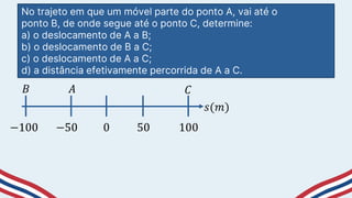 No trajeto em que um móvel parte do ponto A, vai até o
ponto B, de onde segue até o ponto C, determine:
a) o deslocamento de A a B;
b) o deslocamento de B a C;
c) o deslocamento de A a C;
d) a distância efetivamente percorrida de A a C.
−50 50
0
−100 100
𝑠(𝑚)
𝐵 𝐴 𝐶
 