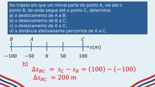 No trajeto em que um móvel parte do ponto A, vai até o
ponto B, de onde segue até o ponto C, determine:
a) o deslocamento de A a B;
b) o deslocamento de B a C;
c) o deslocamento de A a C;
d) a distância efetivamente percorrida de A a C.
−50 50
0
−100 100
𝑠(𝑚)
𝐵 𝐴 𝐶
∆𝑠𝐵𝐶 = 𝑠𝐶 − 𝑠𝐵 = 100 − −100
∆𝑠𝐵𝐶 = 200 𝑚
b)
 