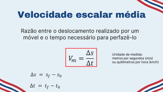 Velocidade escalar média
Razão entre o deslocamento realizado por um
móvel e o tempo necessário para perfazê-lo
𝑉
𝑚 =
∆𝑠
∆𝑡
∆𝑠 = 𝑠𝑓 − 𝑠0
∆𝑡 = 𝑡𝑓 − 𝑡0
Unidade de medida:
metros por segundos (m/s)
ou quilômetros por hora (km/h)
 