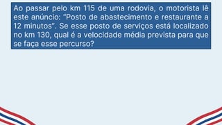 Ao passar pelo km 115 de uma rodovia, o motorista lê
este anúncio: “Posto de abastecimento e restaurante a
12 minutos”. Se esse posto de serviços está localizado
no km 130, qual é a velocidade média prevista para que
se faça esse percurso?
 